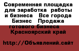 Современная площадка для заработка, работы и бизнеса - Все города Бизнес » Продажа готового бизнеса   . Красноярский край